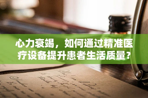 心力衰竭，如何通过精准医疗设备提升患者生活质量？