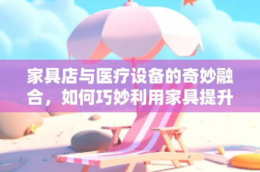 家具店与医疗设备的奇妙融合，如何巧妙利用家具提升医疗空间体验？