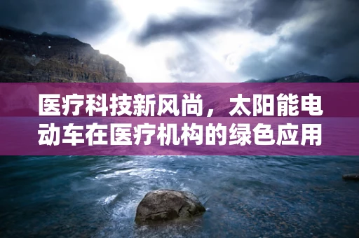 医疗科技新风尚，太阳能电动车在医疗机构的绿色应用前景