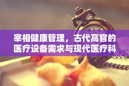 宰相健康管理，古代高官的医疗设备需求与现代医疗科技的桥梁