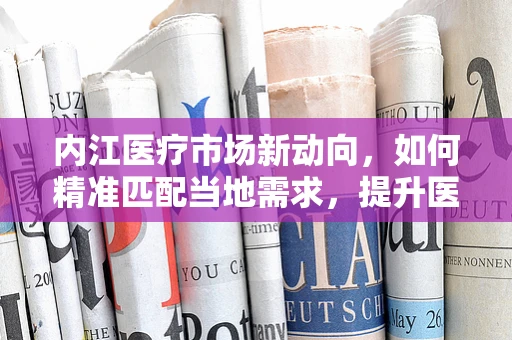 内江医疗市场新动向，如何精准匹配当地需求，提升医疗器械的本地化应用效率？