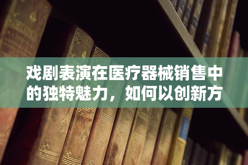 戏剧表演在医疗器械销售中的独特魅力，如何以创新方式吸引客户？