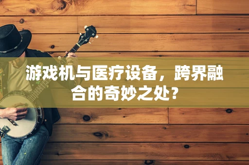 游戏机与医疗设备，跨界融合的奇妙之处？