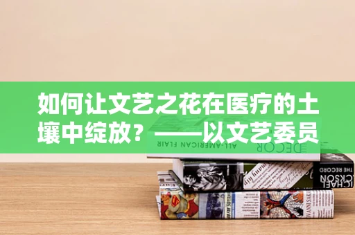 如何让文艺之花在医疗的土壤中绽放？——以文艺委员的视角谈医疗设备创新