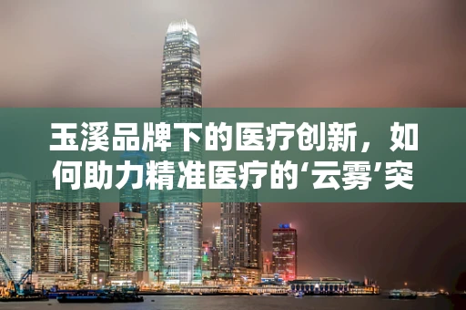 玉溪品牌下的医疗创新，如何助力精准医疗的‘云雾’突破？