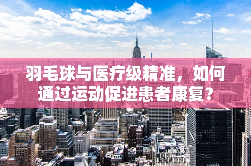 羽毛球与医疗级精准，如何通过运动促进患者康复？