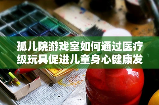 孤儿院游戏室如何通过医疗级玩具促进儿童身心健康发展？