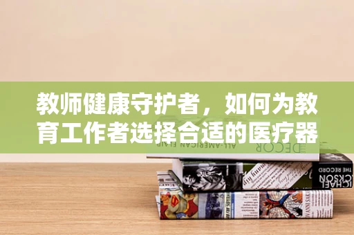 教师健康守护者，如何为教育工作者选择合适的医疗器械？