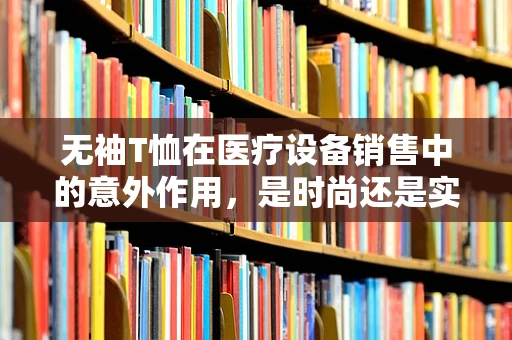 无袖T恤在医疗设备销售中的意外作用，是时尚还是实用？