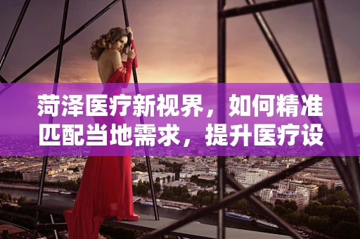 菏泽医疗新视界，如何精准匹配当地需求，提升医疗设备使用效率？