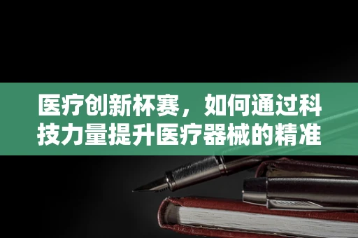 医疗创新杯赛，如何通过科技力量提升医疗器械的精准度与患者体验？