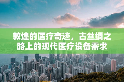 敦煌的医疗奇迹，古丝绸之路上的现代医疗设备需求