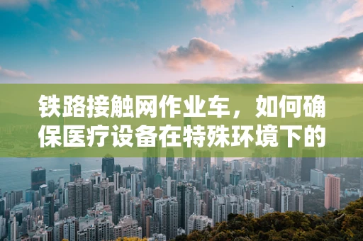 铁路接触网作业车，如何确保医疗设备在特殊环境下的安全运输？