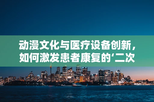 动漫文化与医疗设备创新，如何激发患者康复的‘二次元’动力？