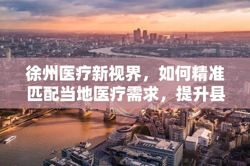 徐州医疗新视界，如何精准匹配当地医疗需求，提升县域医疗服务水平？