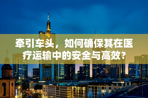 牵引车头，如何确保其在医疗运输中的安全与高效？