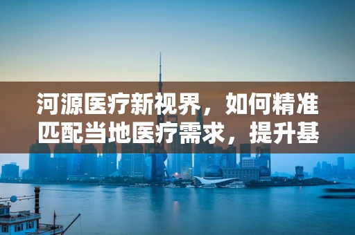 河源医疗新视界，如何精准匹配当地医疗需求，提升基层医疗服务水平？