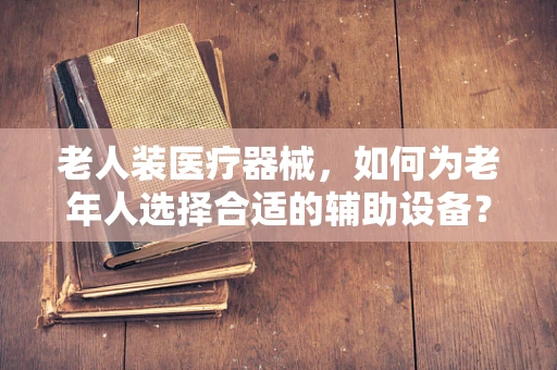 老人装医疗器械，如何为老年人选择合适的辅助设备？