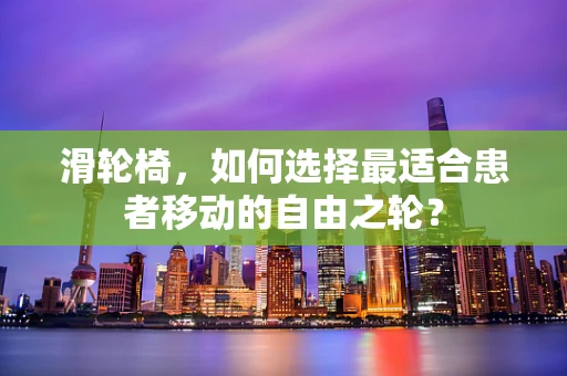 滑轮椅，如何选择最适合患者移动的自由之轮？