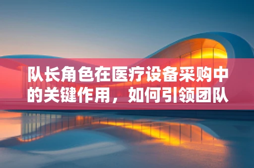 队长角色在医疗设备采购中的关键作用，如何引领团队高效决策？