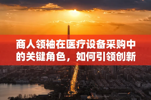 商人领袖在医疗设备采购中的关键角色，如何引领创新与价值最大化？