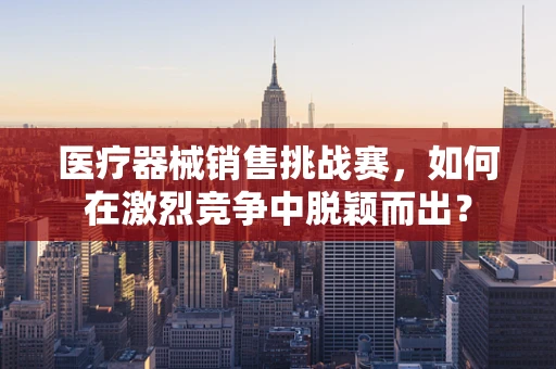 医疗器械销售挑战赛，如何在激烈竞争中脱颖而出？