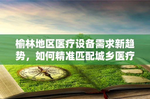 榆林地区医疗设备需求新趋势，如何精准匹配城乡医疗资源？