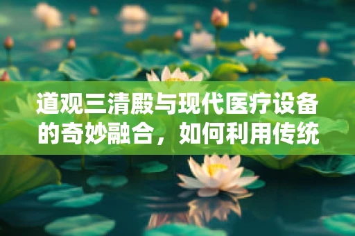 道观三清殿与现代医疗设备的奇妙融合，如何利用传统文化促进医疗创新？