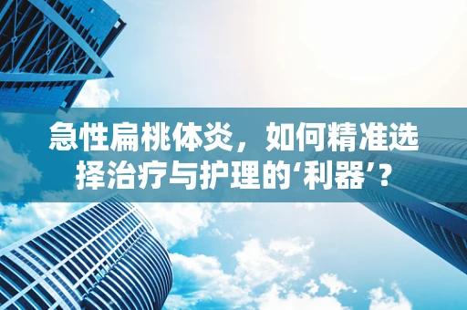 急性扁桃体炎，如何精准选择治疗与护理的‘利器’？