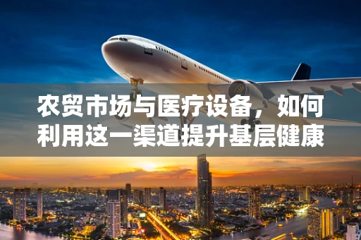 农贸市场与医疗设备，如何利用这一渠道提升基层健康服务？