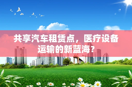 共享汽车租赁点，医疗设备运输的新蓝海？