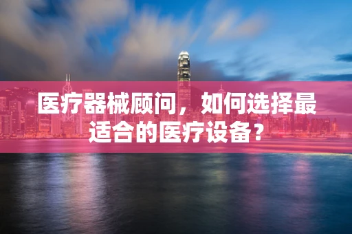 医疗器械顾问，如何选择最适合的医疗设备？