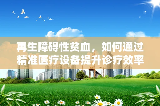 再生障碍性贫血，如何通过精准医疗设备提升诊疗效率？