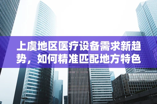 上虞地区医疗设备需求新趋势，如何精准匹配地方特色？
