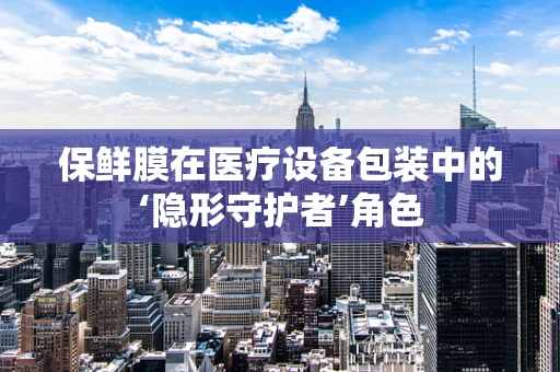保鲜膜在医疗设备包装中的‘隐形守护者’角色