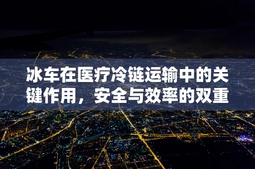 冰车在医疗冷链运输中的关键作用，安全与效率的双重保障