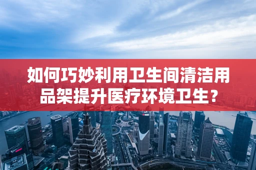 如何巧妙利用卫生间清洁用品架提升医疗环境卫生？