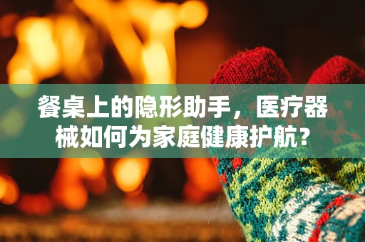 餐桌上的隐形助手，医疗器械如何为家庭健康护航？