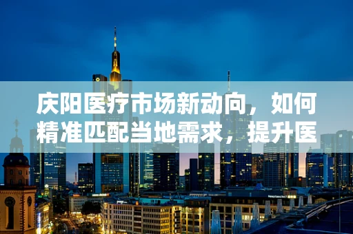 庆阳医疗市场新动向，如何精准匹配当地需求，提升医疗器械应用效率？