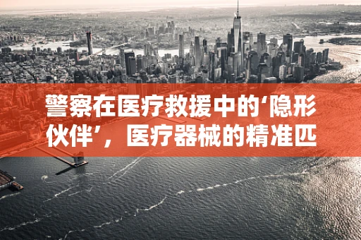 警察在医疗救援中的‘隐形伙伴’，医疗器械的精准匹配与高效运用