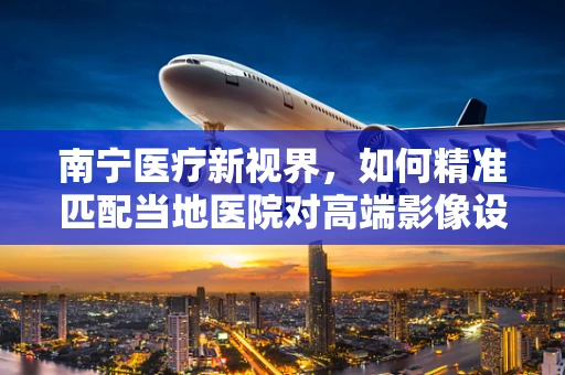 南宁医疗新视界，如何精准匹配当地医院对高端影像设备的需求？