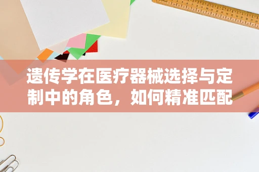 遗传学在医疗器械选择与定制中的角色，如何精准匹配患者需求？
