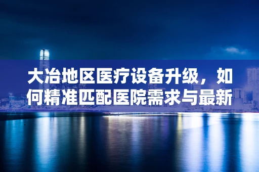 大冶地区医疗设备升级，如何精准匹配医院需求与最新技术？