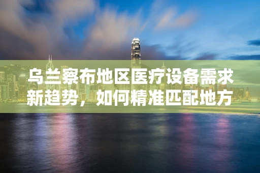 乌兰察布地区医疗设备需求新趋势，如何精准匹配地方特色？
