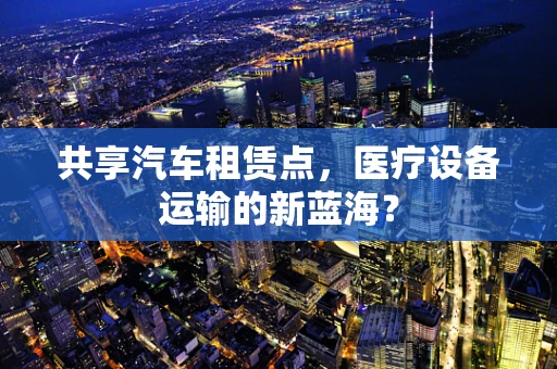 共享汽车租赁点，医疗设备运输的新蓝海？