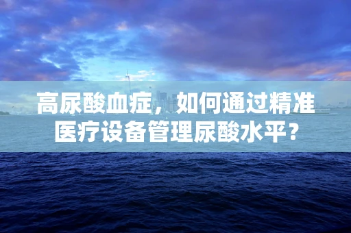 高尿酸血症，如何通过精准医疗设备管理尿酸水平？