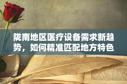 陇南地区医疗设备需求新趋势，如何精准匹配地方特色与医疗技术？