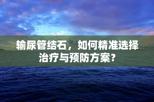 输尿管结石，如何精准选择治疗与预防方案？