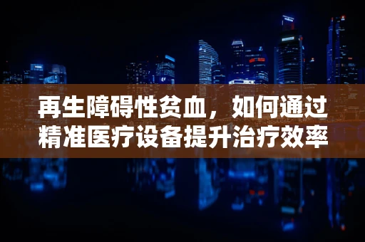 再生障碍性贫血，如何通过精准医疗设备提升治疗效率？