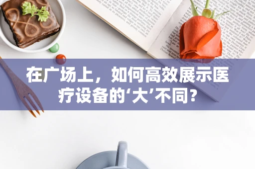 在广场上，如何高效展示医疗设备的‘大’不同？